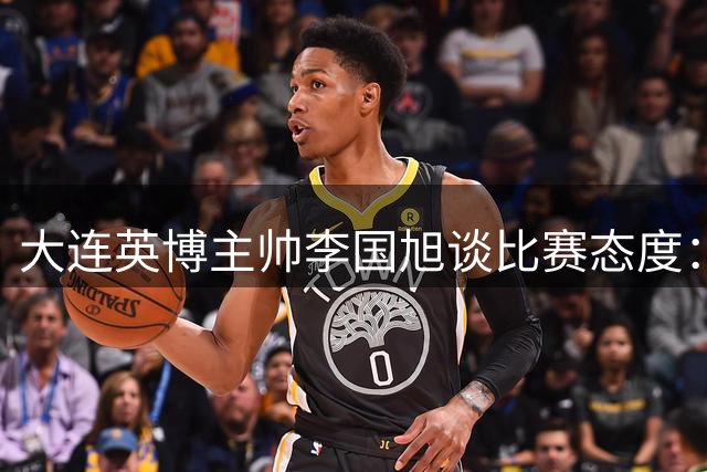 大连英博主帅李国旭谈比赛态度：一视同仁全力争胜